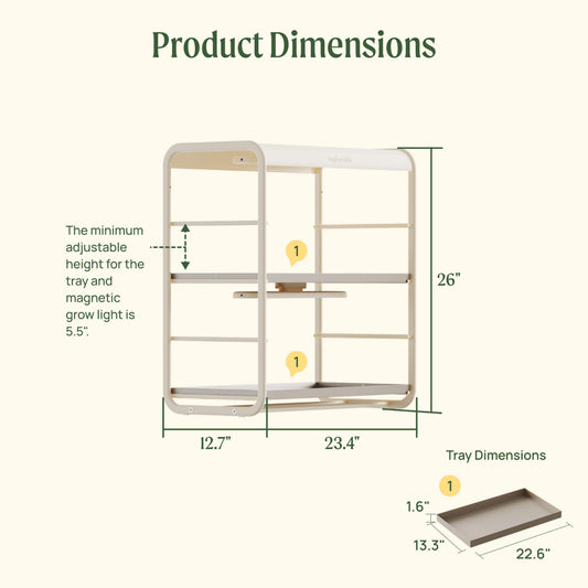 Product dimensions for the 1 Tier Tabletop Indoor Grow Light including:
12.7" wide by 23.4" long by 26" tall for the full product.
The tray dimensions are 13.3" wide by 22.6" long by 1.6" tall.
The minimum adjustable height for the tray and magnetic grow light is 5.5".