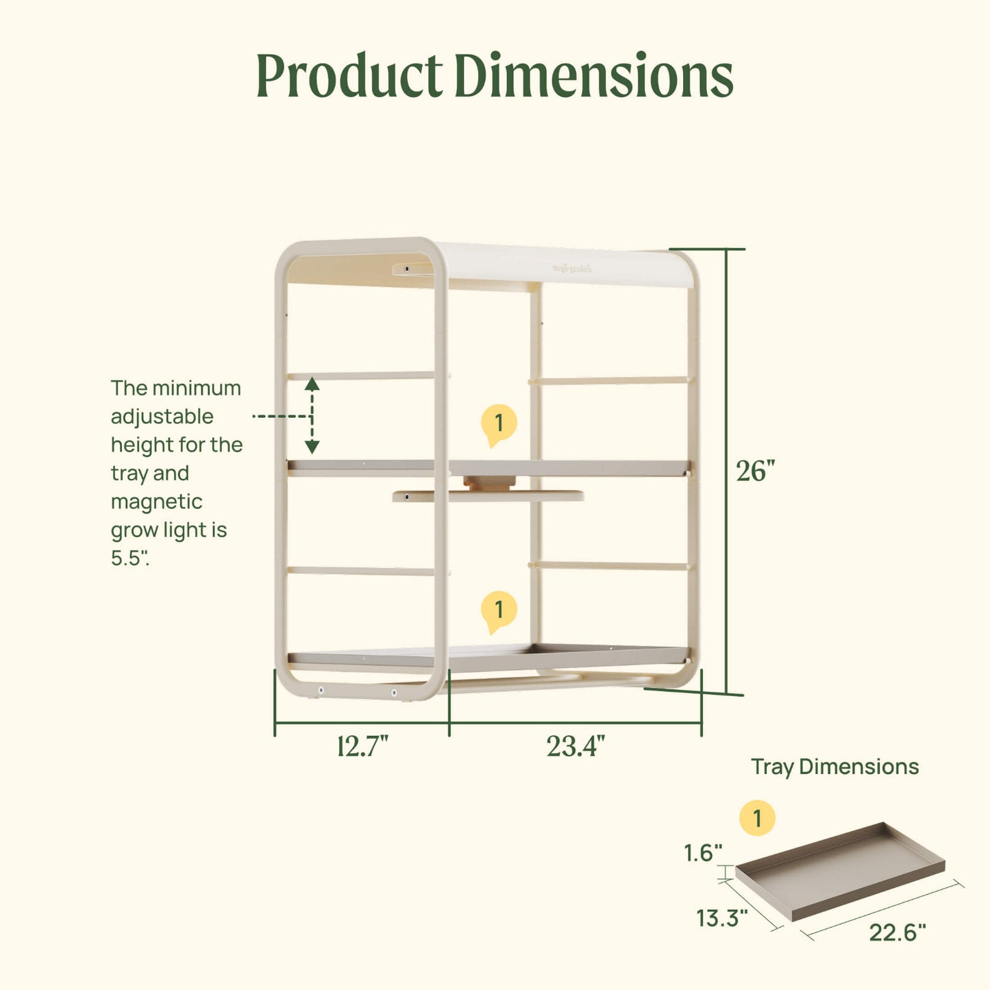 Product dimensions for the 1 Tier Tabletop Indoor Grow Light including:

12.7" wide by 23.4" long by 26" tall for the full product.

The tray dimensions are 13.3" wide by 22.6" long by 1.6" tall.

The minimum adjustable height for the tray and magnetic grow light is 5.5".