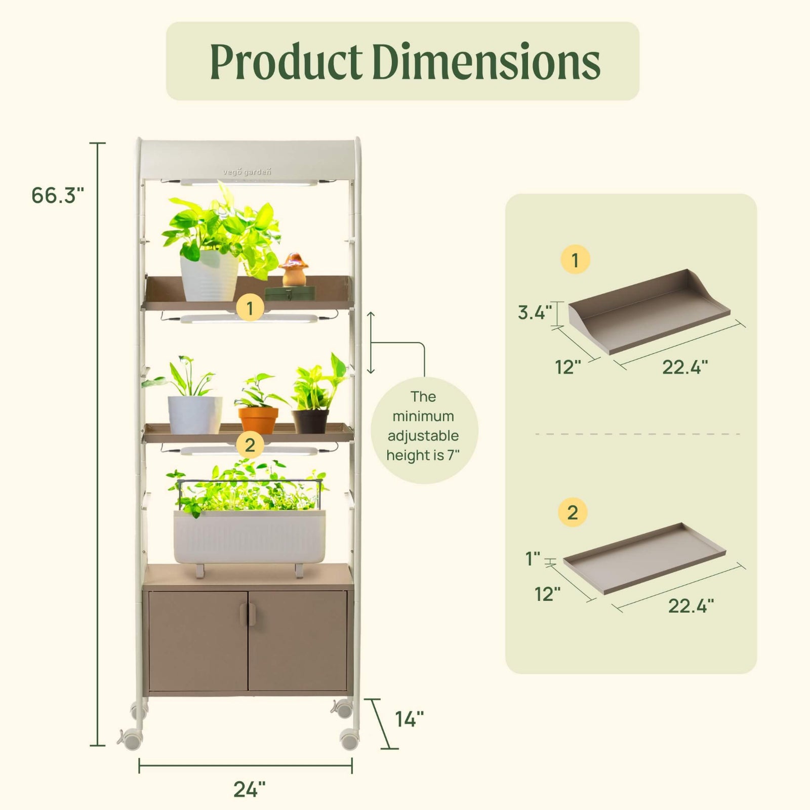 Dimensions of the 4 Tier Grow Light Garden with shelves and cabinets.

Dimensions of garden: 66.3" tall, 24" long, and 14" wide.

Dimensions of shelf 1: 3.4" tall on the back, 22.4" long, by 12" wide

Dimensions of shelf 2: 1" tall. 22.4" long, by 12" wide. 